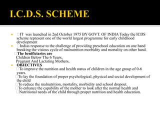  IT was launched in 2nd October 1975 BY GOVT. OF INDIA Today the ICDS
scheme represent one of the world largest programme for early childhood
development
 Indias response to the challenge of providing preschool education on one hand
breaking the visious cycle of malnutrition morbidity and mortality on other hand.
The benificiaries are
Children Below The 6 Years,
Pregnant And Lactating Mothers,
 OBJECTIVES
To improve the nutrition and health status of children in the age group of 0-6
years.
To lay the foundation of proper psychological, physical and social development of
the child
To reduce the malnutrition, mortality, morbidity and school dropout.
To enhance the capability of the mother to look after the normal health and
Nutritional needs of the child through proper nutrition and health education.
 