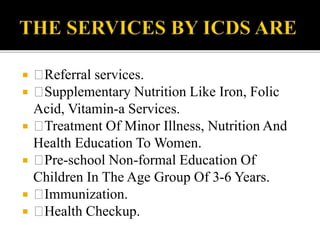  Referral services.
 Supplementary Nutrition Like Iron, Folic
Acid, Vitamin-a Services.
 Treatment Of Minor Illness, Nutrition And
Health Education To Women.
 Pre-school Non-formal Education Of
Children In The Age Group Of 3-6 Years.
 Immunization.
 Health Checkup.
 