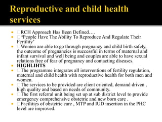  RCH Approach Has Been Defined….
 “People Have The Ability To Reproduce And Regulate Their
Fertility’
 Women are able to go through pregnancy and child birth safely,
the outcome of pregnancies is successful in terms of maternal and
infant survival and well being and couples are able to have sexual
relations free of fear of pregnancy and contacting diseases.
 HIGHLIHTS
 The programme integrates all interventions of fertility regulation,
maternal and child health with reproductive health for both men and
women.
 The services to be provided are client oriented, demand driven ,
high quality and based on needs of community.
 The first referral unit being set up at sub district level to provide
emergency comprehensive obstetric and new born care .
 Facilities of obstetric care , MTP and IUD insertion in the PHC
level are improved.
 