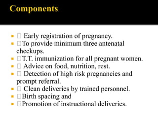  Early registration of pregnancy.
 To provide minimum three antenatal
checkups.
 T.T. immunization for all pregnant women.
 Advice on food, nutrition, rest.
 Detection of high risk pregnancies and
prompt referral.
 Clean deliveries by trained personnel.
 Birth spacing and
 Promotion of instructional deliveries.
 