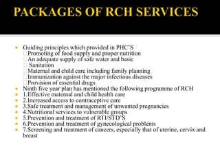  Guiding principles which provided in PHC’S
Promoting of food supply and proper nutrition
An adequate supply of safe water and basic
Sanitation
Maternal and child care including family planning
Immunization against the major infectious diseases
Provision of essential drugs
 Ninth five year plan has mentioned the following programme of RCH
 1.Effective maternal and child health care
 2.Increased access to contraceptive care
 3.Safe treatment and management of unwanted pregnancies
 4.Nutritional services to vulnerable groups
 5.Prevention and treatment of RTI/STD’S
 6.Prevention and treatment of gynecological problems
 7.Screening and treatment of cancers, especially that of uterine, cervix and
breast
 