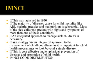  This was launched in 1950
 The majority of diseases cause for child mortality like
ARI, malaria, measles and malnutrition is substantial. Most
of the sick children's present with signs and symptoms of
more than one of these conditions.
 An integrated approach to manage sick children's is
necessary
 is a strategy for an integrated approach to the
management of childhood illness as it is important for child
health programmes to look beyond a single disease.
 This is cost effective and emphasizes prevention of
diseases and promotion of child health.
 IMNCI CODE DISTRUBUTION
 
