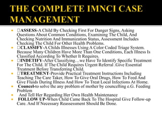  ASSESS-A Child By Checking First For Danger Signs, Asking
Questions About Common Conditions, Examining The Child, And
Checking Nutrition And Immunization Status, Assessment Includes
Checking The Child For Other Health Problems.
 CLASSIFY-A Childs Illnesses Using A Color Coded Triage System.
Because Many Children Have More Than One Conditions, Each Illness Is
Classified According To Whether It Requires.
 INDETIFY-After Classifying…we Have To Identify Specific Treatment
For The Child. If The Child Requires Urgent Referral .Give Essential
Treatment Before Transferring Child.
 TREATMENT-Provide Practical Treatment Instructions Including
Teaching The Care Taker, How To Give Oral Drugs, How To Feed And
Give Fluids During Illness And How To Treat Local Infections At Home.
 Councel-to solve the any problem of mother by councelling e.G. Feeding
Problem
 And Tell Her Regarding Her Own Health Maintenance
 FOLLOW UP-When Child Came Back To The Hospital Give Follow-up
Care. And If Necessary Reassessment Should Be Done.
 
