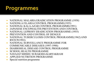  NATIONAL MALARIA ERADICATION PROGRAMME (1958)
 NATIONLA FILARIA CONTROL PROGRAMME(1955)
 NATIONAL KALA-AZAR CONTROL PROGRAMME(1991)
 JAPANESE ENCEPHALITIS PREVENTION AND CONTROL
 NATIONAL LEPROSY ERADICATION PROGRAMME (1955)
 PREVENTION AND CONTROL OF DENGUE
 NATIONAL TUBERCULOSIS CONTROL PROGRAMME(1962) AND
RNTCP(1992):
 NATIONAL SURVEILLANCE PROGRAMME FOR
COMMUNICABLE DISEASES (1997-1998):
 DIARROHEAL DISEASE CONTROL PROGRAMME
 SCHOOL HEALTH PROGRAMME
 NAVAJAT SHISHU SURAKSHA KARYAKRAM
 APPLIED NUTRITION PROGRAMME
 Special nutrition programme
 