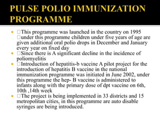  This programme was launched in the country on 1995
under this programme children under five years of age are
given additional oral polio drops in December and January
every year on fixed day
 Since there is A significant decline in the incidence of
poliomyelitis
 Introduction of hepatitis-b vaccine A pilot project for the
introduction of hepatitis B vaccine in the national
immunization programme was initiated in June 2002, under
this programme the hep- B vaccine is administered to
infants along with the primary dose of dpt vaccine on 6th,
10th ,14th week
 The project is being implemented in 33 districts and 15
metropolitan cities, in this programme are auto disable
syringes are being introduced.
 