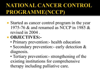  Started as cancer control program in the year
1975-76 & and renamed as NCCP in 1985 &
revised in 2004 .
 OBJECTIVES:-
• Primary prevention:- health education
• Secondary prevention:- early detection &
diagnosis.
• Tertiary prevention:- strengthening of the
existing institutions for comprehensive
therapy including palliative care.
 