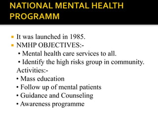  It was launched in 1985.
 NMHP OBJECTIVES:-
• Mental health care services to all.
• Identify the high risks group in community.
Activities:-
• Mass education
• Follow up of mental patients
• Guidance and Counseling
• Awareness programme
 