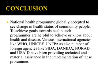  National health programme globally accepted to
see change in health status of community people.
To achieve goals towards health such
programmes are helpful to achieve or know about
health and disease. Various international agencies
like WHO, UNICEF, UNFPA as also number of
foreign agencies like SIDA, DANIDA, NORAD
and USAID have been providing technical and
material assistance in the implementation of these
prorammes.
 