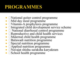  National goiter control programme
 Mid day meal programme
 Vitamin-A prophylaxis programme
 Integrated child development service scheme
 National diarrhoeal control programme
 Reproductive and child health services
 Maternal child health programme
 Balawadi nutrition programme
 Special nutrition programme
 Applied nutrition programme
 Navajat shishu suraksha karyakram
 School health programme
 