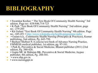  • Swarnkar Keshav “ The Text Book Of Community Health Nursing” 3rd
edition. Page no.- 838-846,714-723
 • K Park “Text Book Of Community Health Nursing” 2nd edition ,page
no.- 279-285
 • Kk Gulani “Text Book Of Community Health Nursing” 4th edition. Page
no.- 445-451 • http://www.wikipedia.org/health-programme-india/
 • Gulani k.k., Community Health Nursing (Principles & Practices), Kumar
publishing, 2nd edition, Pg. 643-750.
 • Basheer Shebeer P, A concise text book of Advance Nursing Practice,
EMMESS medical publisher, 1st edition, pg. 97-101.
 • Park K, Preventive & Social Medicine, Bhanot publisher (2011) 23rd
edition, Pg. 380-420.
 • Gupta MC & Mahajan BK, Preventive & Social Medicine, Jaypee
publisher, 4th edition, Pg. 260-341.
 • www.nhp.gov.in
 • www.nursingppt.in
 