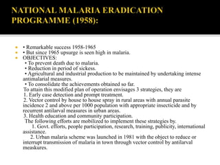  • Remarkable success 1958-1965
 • But since 1965 upsurge is seen high in malaria.
 OBJECTIVES:
• To prevent death due to malaria.
• Reduction in period of sickess.
• Agricultural and industrial production to be maintained by undertaking intense
antimalarial measures.
• To consolidate the achievements obtained so far.
To attain this modified plan of operation envisages 3 strategies, they are
1. Early case detection and prompt treatment.
2. Vector control by house to house spray in rural areas with annual parasite
incidence 2 and above per 1000 population with appropriate insecticide and by
recurrent antilarval measures in urban areas.
3. Health education and community participation.
The following efforts are mobilized to implement these strategies by.
1. Govt. efforts, people participation, research, training, publicity, international
assistance.
2. Urban malaria scheme was launched in 1981 with the object to reduce or
interrupt transmission of malaria in town through vector control by antilarval
measkures.
 