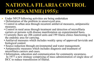  Under NFCP following activities are being undertaken
• Delimitation of the problem in unsurveyed area.
• Control in urban area through recurrent antilarval measures, antiparasitic
measures.
• Control in rural areas through treatment and detection of microfilaria
carriers or persons with disease manifestation on expereimental basis.
• Currently there are 206 control units and 199 filaria clinics functioning in
the endemic area for carrying.
• Antilarval measures which includes weekly spray of approved larvicide and
biological control.
• Source reduction through environmental and water management.
• Antiparasitic measures which includes diagnosis and treatment of
microfilaria carriers and cases.
• Information, education and communication for community awareness.
In 1977 a new strategy comprising of mass administration of single dose of
DCC to reduce transmission of filarial.
 