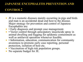  JE is a zoonotic diseases mainly occurring in pigs and birds
and man is an accidental dead end host to the disease.
Major strategy for prevention and control of Japanese
Encephalitis are:
 • Early diagnosis and prompt case management.
 • Vector control through anticipatory insecticide spray in
animal dwelling and fogging for epidemic containment as
well as antilarval operation whenever feasible.
 • Information, education, communication for community
awareness to promote early case reporting, personal
protection, isolation of host etc.
 • Vaccination of high risk population groups.
 No separate budget for JE.
 