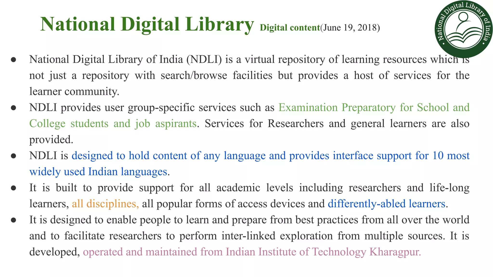 National Digital Library Digital content(June 19, 2018)
● National Digital Library of India (NDLI) is a virtual repository of learning resources which is
not just a repository with search/browse facilities but provides a host of services for the
learner community.
● NDLI provides user group-specific services such as Examination Preparatory for School and
College students and job aspirants. Services for Researchers and general learners are also
provided.
● NDLI is designed to hold content of any language and provides interface support for 10 most
widely used Indian languages.
● It is built to provide support for all academic levels including researchers and life-long
learners, all disciplines, all popular forms of access devices and differently-abled learners.
● It is designed to enable people to learn and prepare from best practices from all over the world
and to facilitate researchers to perform inter-linked exploration from multiple sources. It is
developed, operated and maintained from Indian Institute of Technology Kharagpur.
 