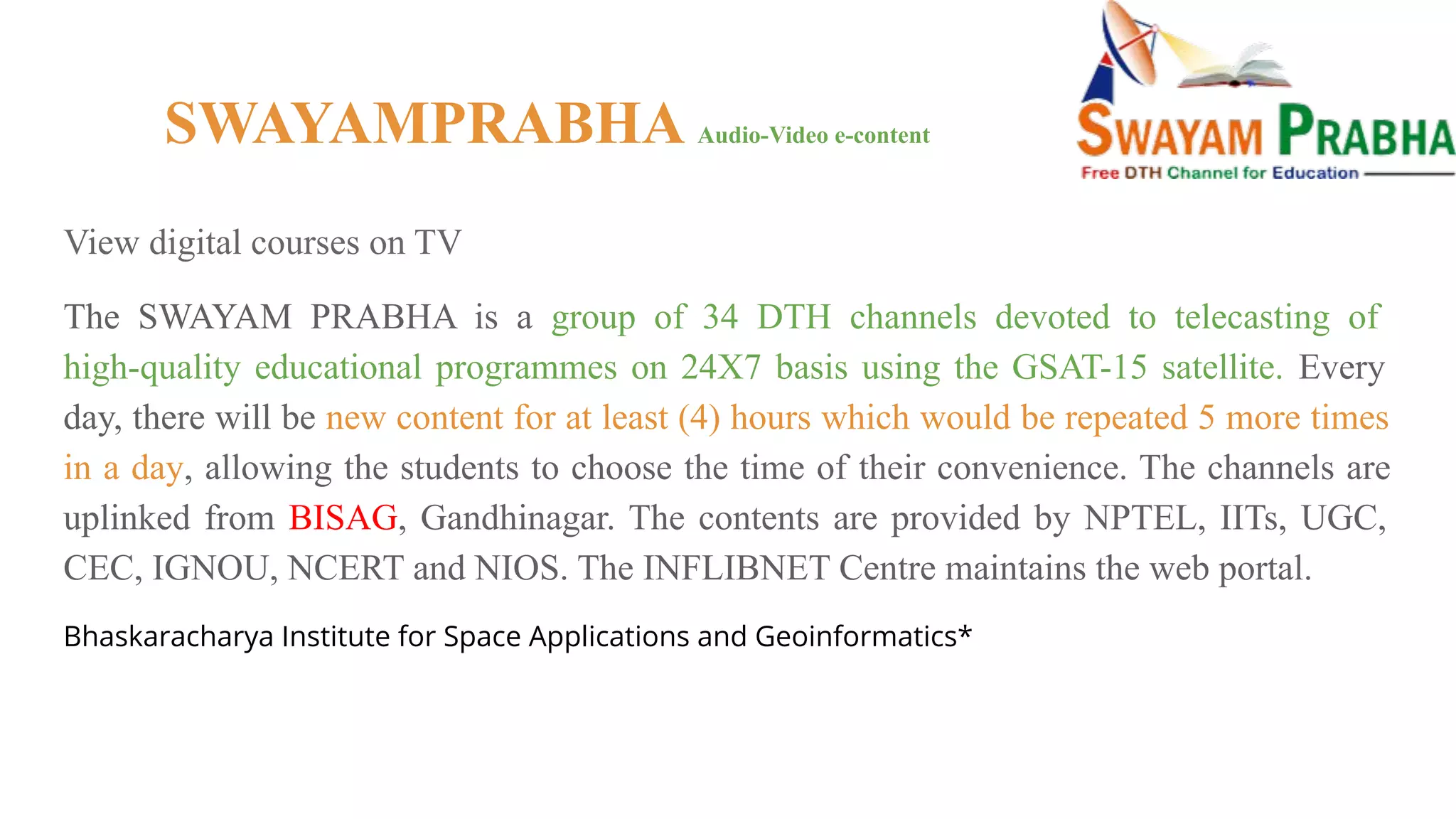 SWAYAMPRABHA Audio-Video e-content
View digital courses on TV
The SWAYAM PRABHA is a group of 34 DTH channels devoted to telecasting of
high-quality educational programmes on 24X7 basis using the GSAT-15 satellite. Every
day, there will be new content for at least (4) hours which would be repeated 5 more times
in a day, allowing the students to choose the time of their convenience. The channels are
uplinked from BISAG, Gandhinagar. The contents are provided by NPTEL, IITs, UGC,
CEC, IGNOU, NCERT and NIOS. The INFLIBNET Centre maintains the web portal.
Bhaskaracharya Institute for Space Applications and Geoinformatics*
 