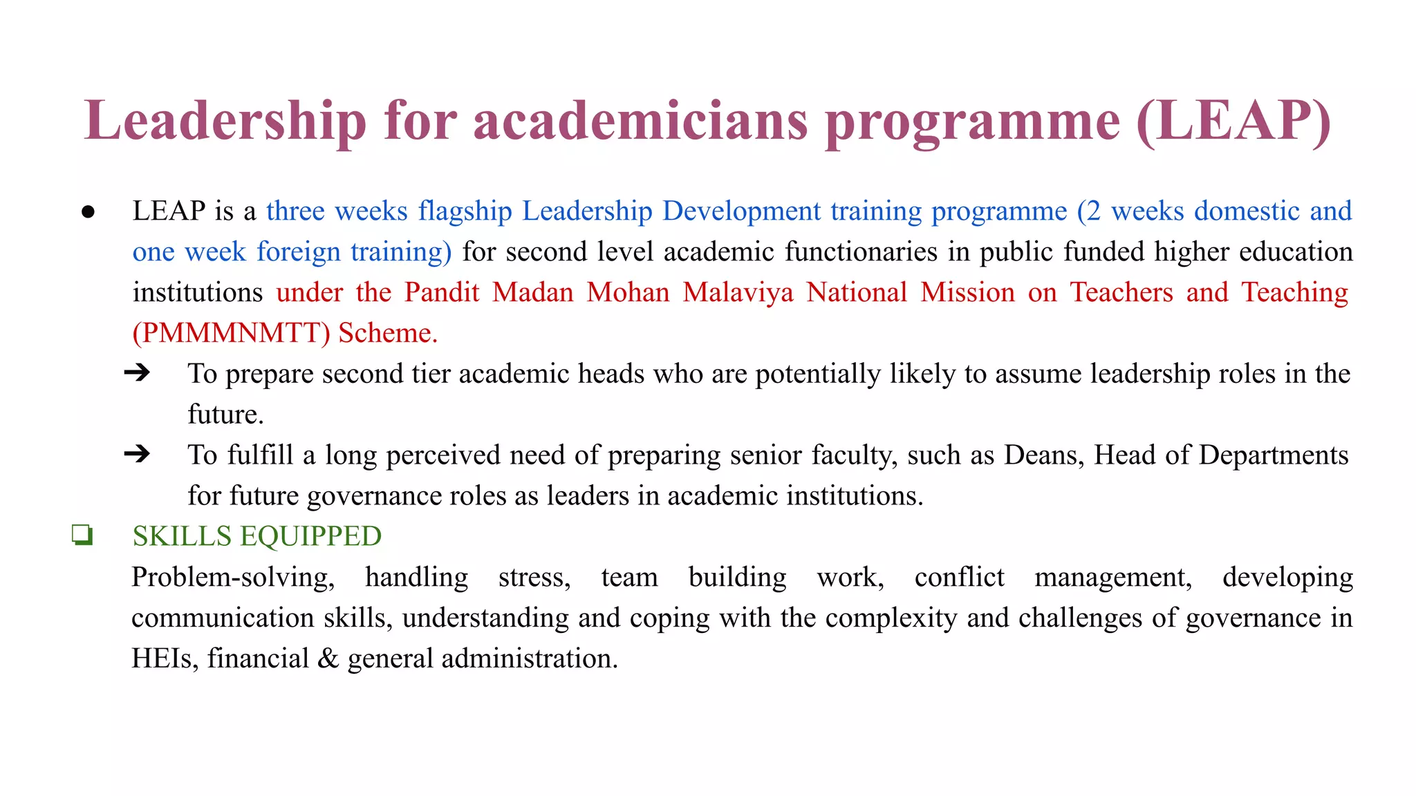 Leadership for academicians programme (LEAP)
● LEAP is a three weeks flagship Leadership Development training programme (2 weeks domestic and
one week foreign training) for second level academic functionaries in public funded higher education
institutions under the Pandit Madan Mohan Malaviya National Mission on Teachers and Teaching
(PMMMNMTT) Scheme.
➔ To prepare second tier academic heads who are potentially likely to assume leadership roles in the
future.
➔ To fulfill a long perceived need of preparing senior faculty, such as Deans, Head of Departments
for future governance roles as leaders in academic institutions.
❏ SKILLS EQUIPPED
Problem-solving, handling stress, team building work, conflict management, developing
communication skills, understanding and coping with the complexity and challenges of governance in
HEIs, financial & general administration.
 