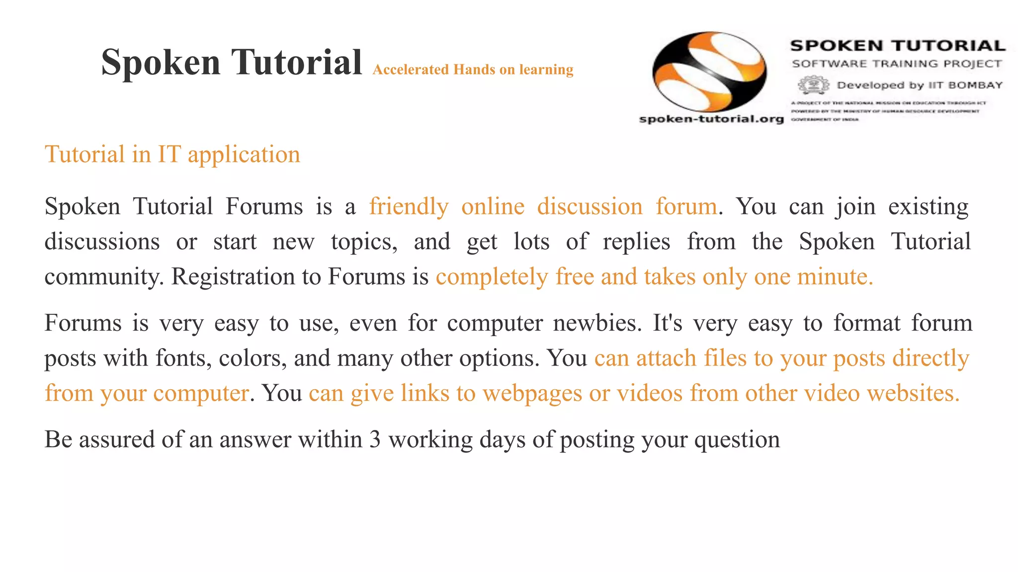 Spoken Tutorial Accelerated Hands on learning
Tutorial in IT application
Spoken Tutorial Forums is a friendly online discussion forum. You can join existing
discussions or start new topics, and get lots of replies from the Spoken Tutorial
community. Registration to Forums is completely free and takes only one minute.
Forums is very easy to use, even for computer newbies. It's very easy to format forum
posts with fonts, colors, and many other options. You can attach files to your posts directly
from your computer. You can give links to webpages or videos from other video websites.
Be assured of an answer within 3 working days of posting your question
 