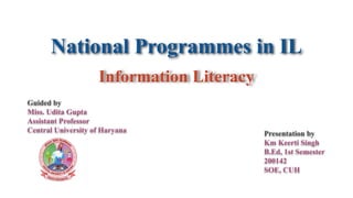 Information Literacy
Guided by
Miss. Udita Gupta
Assistant Professor
Central University of Haryana
National Programmes in IL
Presentation by
Km Keerti Singh
B.Ed, 1st Semester
200142
SOE, CUH
 