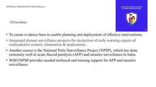 UNIVERSAL IMMUNIzATION PROGRAM(cont.)
• To create evidence base to enable planning and deployment of effective interventions.
• Integrated disease surveillance projects-for dectection of early warning signals of
outbreaks(for control, elimination & eradication) .
• Another source is the National Polio Surveillance Project (NPSP), which has done
extremely well in acute flaccid paralysis (AFP) and measles surveillance in India.
• WHO/NPSP provides needed technical and training support for AFP and measles
surveillance
VPD Surveillance
 