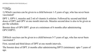 • FAQ’s:
1) Which vaccines can be given to a child between 1-5 years of age, who has never been
vaccinated?
DPT 1, OPV-1, measles and 2 ml of vitamin A solution. Followed by second and third
doses of DPT and OPV at one month intervals. Measles second dose is also to be given as
per the schedule.
Booster dose of OPV/DPT given at a minimum of 6 months after administering
OPV3/DPT3.
2)Which vaccines can be given to a child between 5-7 years of age, who has never been
vaccinated ?
First, second and third doses of DPT at one month intervals.
The booster dose of DPT ,6 months after administering DPT3 (minimum) upto 7 years of
age.
UNIVERSAL IMMUNIzATION PROGRAM(cont.)
 