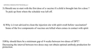 UNIVERSAL IMMUNIzATION PROGRAM(cont.)
3) Should one re-start with the first dose of a vaccine if a child is brought late for a dose ?
To pick up from where the schedule was left off.
4) Why is it not adviced to clean the injection site with spirit swab before vaccination?
Some of the live components of vaccines are killed when comes in contact with spirit
5)Why should there be a minimum gap of 4 weeks between two doses of DPT?
Decreasing the interval between two doses may not obtain optimal antibody production for
protection.
 