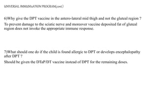UNIVERSAL IMMUNIzATION PROGRAM(cont.)
6)Why give the DPT vaccine in the antero-lateral mid thigh and not the gluteal region ?
To prevent damage to the sciatic nerve and moreover vaccine deposited fat of gluteal
region does not invoke the appropriate immune response.
7)What should one do if the child is found allergic to DPT or develops encephalopathy
after DPT ?
Should be given the DTaP/DT vaccine instead of DPT for the remaining doses.
 