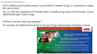 UNIVERSAL IMMUNIzATION PROGRAM(cont.)
8) If a child has received the measles vaccine before 9 months of age, is it necessary to repeat
the vaccine later?
Yes, i.e. after the completion of 9 months until 12 months of age and at 16-24 months. Can be
administered upto 5 years of age.
9) What is measles catch-up campaign ?
To vaccinate all children between 9m to 10 years of age with one dose of measles vaccine.
 