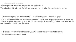 UNIVERSAL IMMUNIzATION PROGRAM(cont.)
10)Why give BCG vaccine only on the left upper arm ?
To maintain uniformity and for helping surveyors in verifying the receipt of the vaccine.
11)Why do we give 0.05 ml dose of BCG to newborns(below 1 month of age) ?
Skin of newborns is thin and an intradermal injection of 0.1 ml may break the skin or penetrate
into the deeper tissue causing local abscess and enlarged axillary lymph nodes. Dose of 0.05ml is
sufficient to elicit adequate protection.
12)If no scar appears after administering BCG, should one re-vaccinate the child ?
No need to re-vaccinate the child.
 