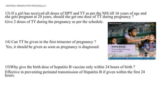 UNIVERSAL IMMUNIzATION PROGRAM(cont.)
13) If a girl has received all doses of DPT and TT as per the NIS till 16 years of age and
she gets pregnant at 20 years, should she get one dose of TT during pregnancy ?
Give 2 doses of TT during the pregnancy as per the schedule.
14) Can TT be given in the first trimester of pregnancy ?
Yes, it should be given as soon as pregnancy is diagnosed.
15)Why give the birth dose of hepatitis B vaccine only within 24 hours of birth ?
Effective in preventing perinatal transmission of Hepatitis B if given within the first 24
hours.
 