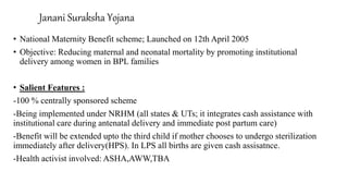Janani Suraksha Yojana
• National Maternity Benefit scheme; Launched on 12th April 2005
• Objective: Reducing maternal and neonatal mortality by promoting institutional
delivery among women in BPL families
• Salient Features :
-100 % centrally sponsored scheme
-Being implemented under NRHM (all states & UTs; it integrates cash assistance with
institutional care during antenatal delivery and immediate post partum care)
-Benefit will be extended upto the third child if mother chooses to undergo sterilization
immediately after delivery(HPS). In LPS all births are given cash assisatnce.
-Health activist involved: ASHA,AWW,TBA
 