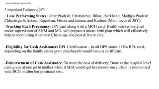 Janani Suraksha Yojana(Cont.)
• Important Features of JSY:
- Low Performing States :Uttar Pradesh, Uttaranchal, Bihar, Jharkhand, Madhya Pradesh,
Chhattisgarh, Assam, Rajasthan, Orissa and Jammu and Kashmir(Main focus of JSY).
-Tracking Each Pregnancy: JSY card along with a MCH card. Health worker assigned
under supervision of ANM and MO, will prepare a micro-birth plan which will effectively
help in monitoring Antenatal Check-up, and post delivery care.
-Eligibility for Cash Assistance: BPL Certification – in all HPS states. If No BPL card,
depending on the family status gram panchayath would issue a certificate.
-Disbursement of Cash Assistance: To meet the cost of delivery; Done at the hospital level
cash given at one go to mother while ASHA would get her money once Child is immunized
with BCG or after her postnatal visit.
 
