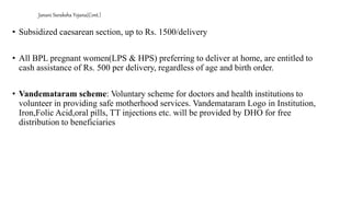 Janani Suraksha Yojana(Cont.)
• Subsidized caesarean section, up to Rs. 1500/delivery
• All BPL pregnant women(LPS & HPS) preferring to deliver at home, are entitled to
cash assistance of Rs. 500 per delivery, regardless of age and birth order.
• Vandemataram scheme: Voluntary scheme for doctors and health institutions to
volunteer in providing safe motherhood services. Vandemataram Logo in Institution,
Iron,Folic Acid,oral pills, TT injections etc. will be provided by DHO for free
distribution to beneficiaries
 