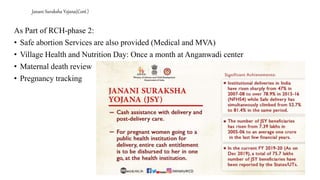 Janani Suraksha Yojana(Cont.)
As Part of RCH-phase 2:
• Safe abortion Services are also provided (Medical and MVA)
• Village Health and Nutrition Day: Once a month at Anganwadi center
• Maternal death review
• Pregnancy tracking
 