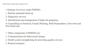 • Package of services under PMSMA
1. Routine antenatal check up
2. Diagnostic services
3. Identification and management of high risk pregnancy
4. Counselling on Nutrition, Family Planning, Birth Preparedness, New born and
Post Natal care.
• Other components of PMSMA are:
1. Communication for behavioural change
2. Health system strengthening for providing quality services
3. Referral transport
Pradhan Mantri Surakshit Matritva Abhiyan (Cont)
 