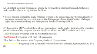 Pradhan Mantri Surakshit Matritva Abhiyan (Cont)
All identified high risk pregnancies should be referred to higher facilities and JSSK help
desks that have been set up at these facilities.
• Before leaving the facility every pregnant women to be counselled, may be individually or
in groups, on nutrition ,rest, safe sex, safety, birth preparedness, identification of danger
signs, institutional delivery and Post- partum Family Planning (PPFP).
• Filling out the MCP cards at these clinics is mandatory and a sticker indicating the condition
and risk factor of the pregnant women should be added onto MCP card for each visit:
Green Sticker: For women with no risk factor detected
Red Sticker: For women with high risk pregnancy
Blue Sticker: For women with Pregnancy Induced Hypertension
Yellow Sticker: Pregnancy with co-morbid conditions such as diabetes, hypothyroidism, STIs
etc.
 