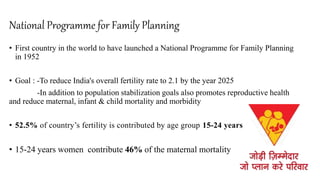 National Programme for Family Planning Matritya Abhiyan(PMSMA
• First country in the world to have launched a National Programme for Family Planning
in 1952
• Goal : -To reduce India's overall fertility rate to 2.1 by the year 2025
-In addition to population stabilization goals also promotes reproductive health
and reduce maternal, infant & child mortality and morbidity
• 52.5% of country’s fertility is contributed by age group 15-24 years
• 15-24 years women contribute 46% of the maternal mortality
 
