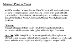 MoHFW launched “Mission Pariwar Vikas” in 2016 ,with an aim to improve
access to contraceptives and family planning services at all levels of health
system in high fertility districts(146) spreading over seven high focus states
Bihar, Uttar Pradesh, Assam, Chhattisgarh, Madhya Pradesh, Rajasthan &
Jharkhand.
Objective:
To accelerate access to high quality Family Planning choices based on
information, reliable services and supplies within the rights framework.
Hum DO : NFPP through Hum Do aims to provide eligible couples with
information and guidance on family planning methods and services available, to
ensure individuals and couples lead a healthy, happy and prosperous life
Mission Parivar Vikas
 