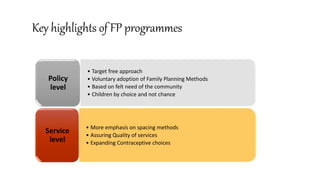 Key highlights of FP programmes
• Target free approach
• Voluntary adoption of Family Planning Methods
• Based on felt need of the community
• Children by choice and not chance
Policy
level
• More emphasis on spacing methods
• Assuring Quality of services
• Expanding Contraceptive choices
Service
level
 