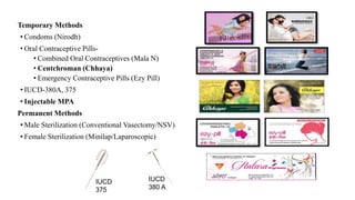 Temporary Methods
• Condoms (Nirodh)
• Oral Contraceptive Pills-
• Combined Oral Contraceptives (Mala N)
• Centchroman (Chhaya)
• Emergency Contraceptive Pills (Ezy Pill)
• IUCD-380A, 375
• Injectable MPA
Permanent Methods
• Male Sterilization (Conventional Vasectomy/NSV)
• Female Sterilization (Minilap/Laparoscopic)
IUCD
375
IUCD
380 A
 