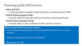 Promoting quality IUCD services
• Interval IUCD:
• Can be provided in all public health facilities by a trained provider in OPD
• PPIUCD (Post partum IUCD):
• Inserted within 48 hours after delivery in facilities conducting deliveries
• PAIUCD (Post abortion IUCD):
• Inserted within 12 days of abortion in PHC and above facilities
PPIUCD and PAIUCD incentive scheme :
• Trained/Skilled empanelled provider inserting PPIUCD/PAIUCD- Rs 150 per
insertion.
• ASHA accompanying Client- Rs 150/insertion
• Beneficiary- Rs. 300
 