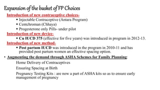 Expansion of the basket of FP Choices
Introduction of new contraceptive choices-
 Injectable Contraceptive (Antara Program)
 Centchroman (Chhaya)
 Progesterone only Pills- under pilot
Introduction of new device-
 Cu IUCD 375 (effective for five years) was introduced in program in 2012-13.
Introduction of new method-
 Post partum IUCD was introduced in the program in 2010-11 and has
provided post partum women an effective spacing option.
• Augmenting the demand through ASHA Schemes for Family Planning:
Home Delivery of Contraceptives
Ensuring Spacing at Birth
Pregnancy Testing Kits : are now a part of ASHA kits so as to ensure early
management of pregnancy
 