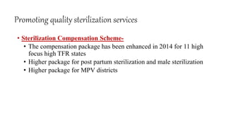 Promoting quality sterilization services
• Sterilization Compensation Scheme-
• The compensation package has been enhanced in 2014 for 11 high
focus high TFR states
• Higher package for post partum sterilization and male sterilization
• Higher package for MPV districts
 