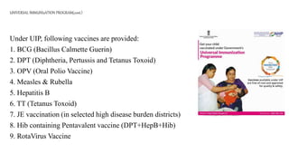 UNIVERSAL IMMUNIzATION PROGRAM(cont.)
Under UIP, following vaccines are provided:
1. BCG (Bacillus Calmette Guerin)
2. DPT (Diphtheria, Pertussis and Tetanus Toxoid)
3. OPV (Oral Polio Vaccine)
4. Measles & Rubella
5. Hepatitis B
6. TT (Tetanus Toxoid)
7. JE vaccination (in selected high disease burden districts)
8. Hib containing Pentavalent vaccine (DPT+HepB+Hib)
9. RotaVirus Vaccine
 