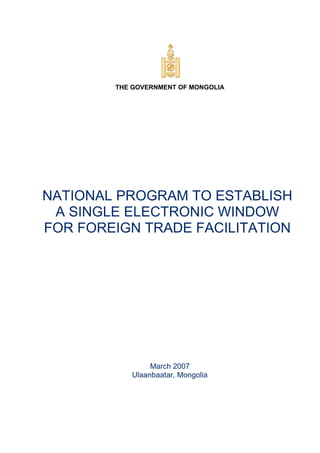 THE GOVERNMENT OF MONGOLIA
NATIONAL PROGRAM TO ESTABLISH
A SINGLE ELECTRONIC WINDOW
FOR FOREIGN TRADE FACILITATION
March 2007
Ulaanbaatar, Mongolia
 