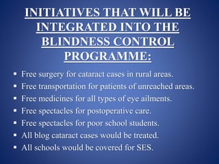 INITIATIVES THAT WILL BE
INTEGRATED INTO THE
BLINDNESS CONTROL
PROGRAMME:
 Free surgery for cataract cases in rural areas.
 Free transportation for patients of unreached areas.
 Free medicines for all types of eye ailments.
 Free spectacles for postoperative care.
 Free spectacles for poor school students.
 All blog cataract cases would be treated.
 All schools would be covered for SES.
 