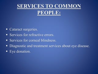 SERVICES TO COMMON
PEOPLE:
 Cataract surgeries.
 Services for refractive errors.
 Services for corneal blindness.
 Diagnostic and treatment services about eye disease.
 Eye donation.
 