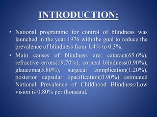 INTRODUCTION:
• National programme for control of blindness was
launched in the year 1976 with the goal to reduce the
prevalence of blindness from 1.4% to 0.3%.
• Main causes of blindness are: cataract(65.6%),
refractive errors(19.70%), corneal blindness(0.90%),
glaucoma(5.80%), surgical complication(1.20%),
posterior capsular opacification(0.90%) estimated
National Prevalence of Childhood Blindness/Low
vision is 0.80% per thousand.
 