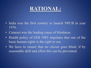 RATIONAL:
• India was the first country to launch NPCB in year
1976.
• Cataract was the leading cause of blindness.
• Health policy of GDI 1983 stipulates that one of the
basic human rights is the right to see.
• We have to ensure that no citizen goes blind; if by
reasonable skill and effort this can be prevented.
 