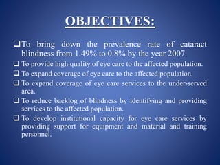 OBJECTIVES:
To bring down the prevalence rate of cataract
blindness from 1.49% to 0.8% by the year 2007.
 To provide high quality of eye care to the affected population.
 To expand coverage of eye care to the affected population.
 To expand coverage of eye care services to the under-served
area.
 To reduce backlog of blindness by identifying and providing
services to the affected population.
 To develop institutional capacity for eye care services by
providing support for equipment and material and training
personnel.
 