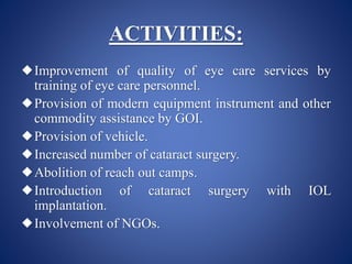 ACTIVITIES:
Improvement of quality of eye care services by
training of eye care personnel.
Provision of modern equipment instrument and other
commodity assistance by GOI.
Provision of vehicle.
Increased number of cataract surgery.
Abolition of reach out camps.
Introduction of cataract surgery with IOL
implantation.
Involvement of NGOs.
 